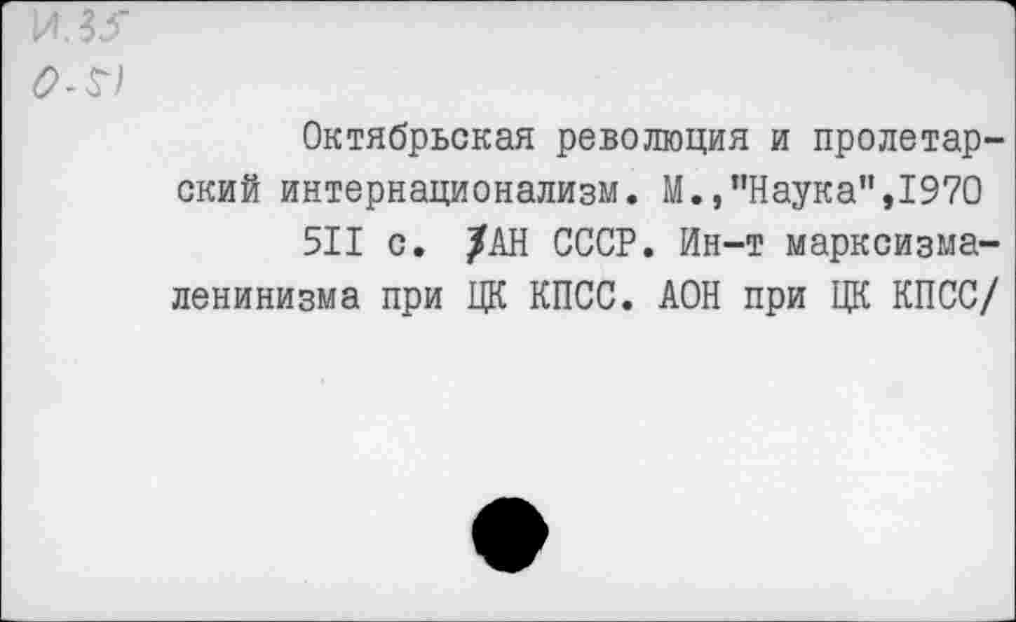 ﻿И. 35
ОЛ)
Октябрьская революция и пролетарский интернационализм. М.,’’Наука”,1970
511 с. /АН СССР. Ин-т марксизма-ленинизма при ЦК КПСС. АОН при ЦК КПСС/